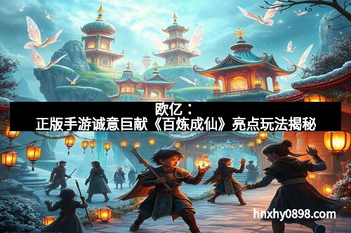 欧亿：正版手游诚意巨献《百炼成仙》亮点玩法揭秘